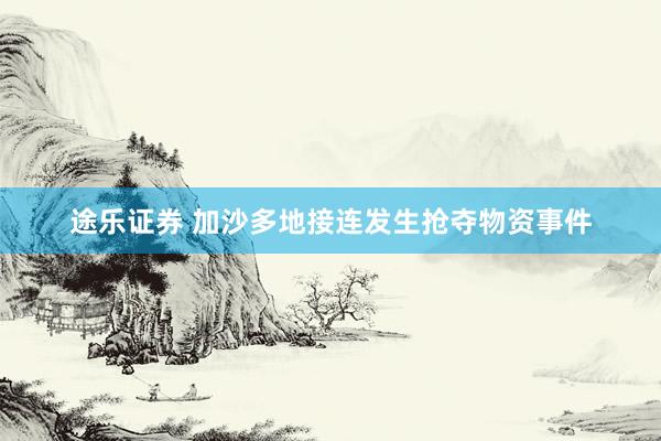 途乐证券 加沙多地接连发生抢夺物资事件
