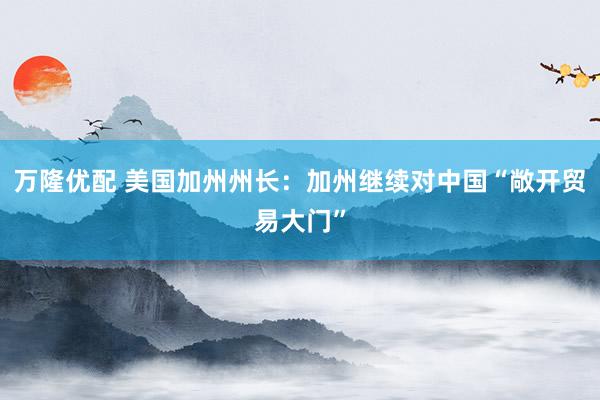 万隆优配 美国加州州长：加州继续对中国“敞开贸易大门”