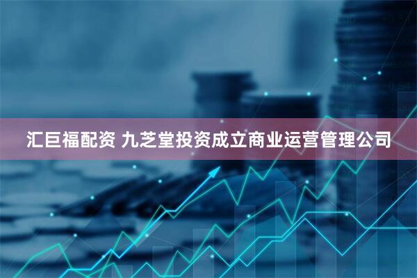 汇巨福配资 九芝堂投资成立商业运营管理公司