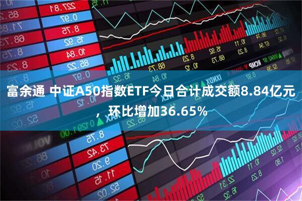 富余通 中证A50指数ETF今日合计成交额8.84亿元，环比增加36.65%