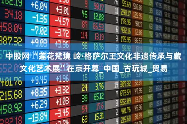 中股网 “莲花梵境 岭·格萨尔王文化非遗传承与藏文化艺术展”在京开幕_中国_古玩城_贸易