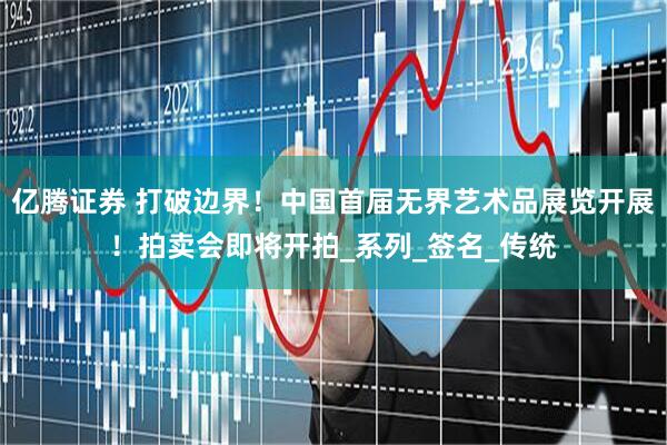 亿腾证券 打破边界！中国首届无界艺术品展览开展！拍卖会即将开拍_系列_签名_传统
