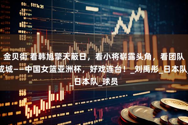金贝街 看韩旭擎天蔽日，看小将崭露头角，看团队众志成城——中国女篮亚洲杯，好戏连台！_刘禹彤_日本队_球员