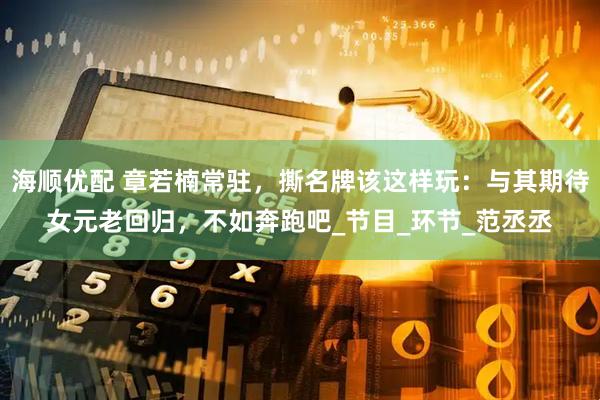 海顺优配 章若楠常驻，撕名牌该这样玩：与其期待女元老回归，不如奔跑吧_节目_环节_范丞丞