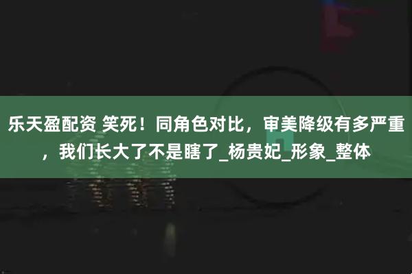 乐天盈配资 笑死！同角色对比，审美降级有多严重，我们长大了不是瞎了_杨贵妃_形象_整体