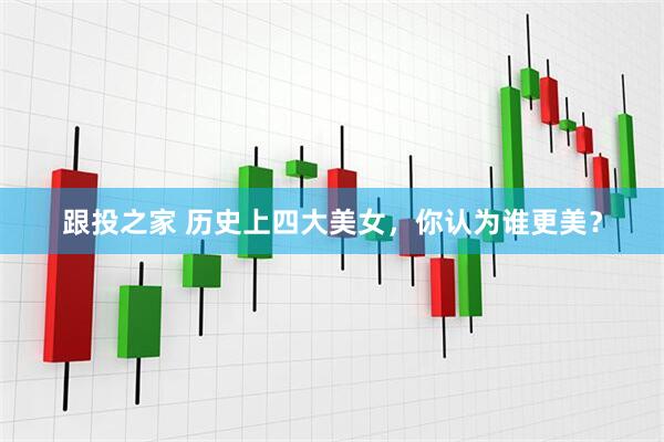 跟投之家 历史上四大美女，你认为谁更美？