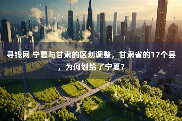 寻钱网 宁夏与甘肃的区划调整，甘肃省的17个县，为何划给了宁夏？