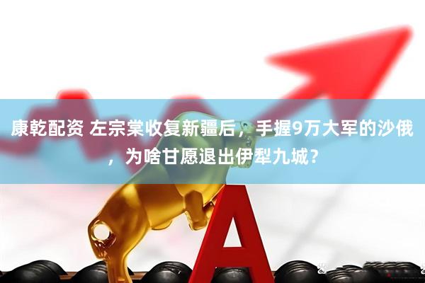 康乾配资 左宗棠收复新疆后，手握9万大军的沙俄，为啥甘愿退出伊犁九城？