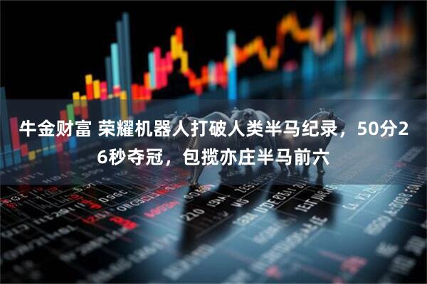 牛金财富 荣耀机器人打破人类半马纪录,50分26秒夺冠,包揽亦庄半马前六